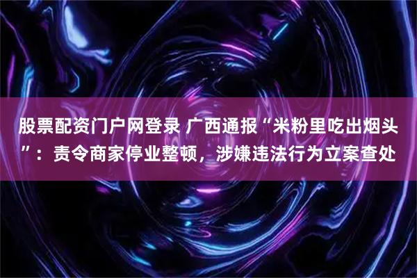 股票配资门户网登录 广西通报“米粉里吃出烟头”：责令商家停业整顿，涉嫌违法行为立案查处